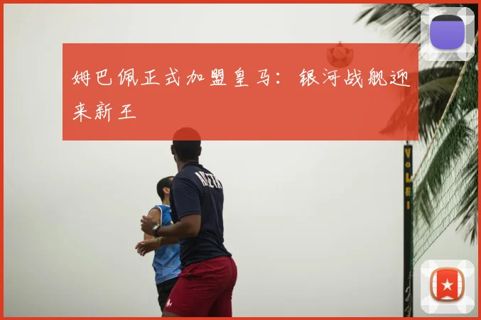姆巴佩正式加盟皇马：银河战舰迎来新王