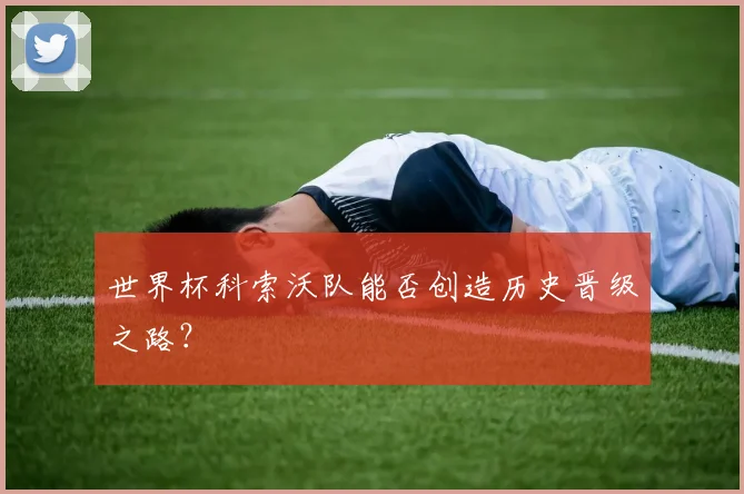 世界杯科索沃队能否创造历史晋级之路?