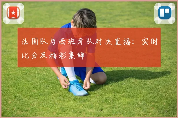 法国队与西班牙队对决直播：实时比分及精彩集锦