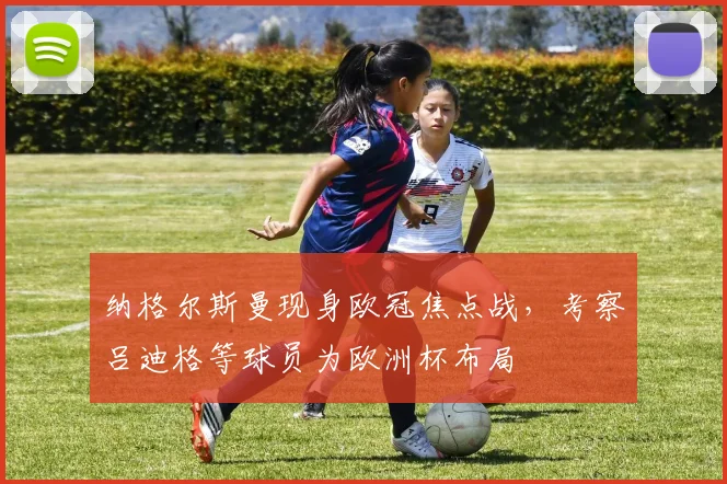 纳格尔斯曼现身欧冠焦点战,考察吕迪格等球员为欧洲杯布局