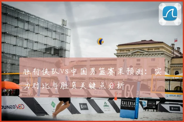 独行侠队vs中国男篮赛果预测：实力对比与胜负关键点分析