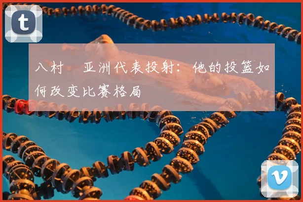 八村塁亚洲代表投射:他的投篮如何改变比赛格局
