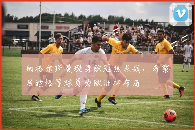 纳格尔斯曼现身欧冠焦点战，考察吕迪格等球员为欧洲杯布局