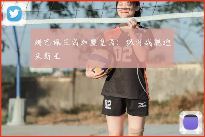 姆巴佩正式加盟皇马:银河战舰迎来新王