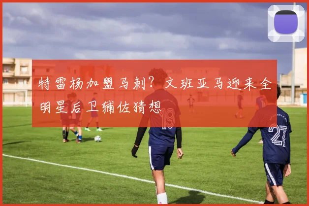特雷杨加盟马刺?文班亚马迎来全明星后卫辅佐猜想